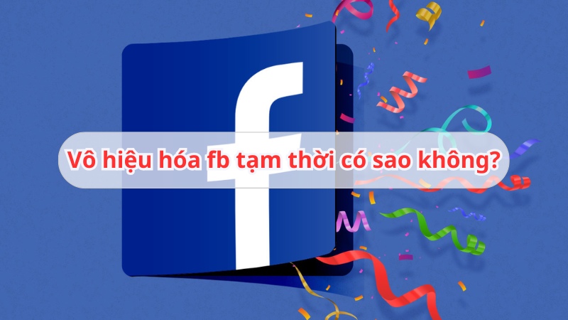 Vô hiệu hóa fb tạm thời có sao không? Bị hạn chế gì?